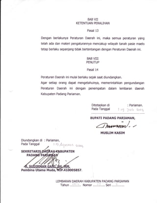 BAB VII
KETENTUAN PERAUHAN
Pasal 13
Dengan berlakunya Peraturan Daerah ini, maka sernua peraturan yang
telah ada dan materi pengaturannya mencakup wilayah tanah pasie maelo
tetap berlaku sepanjang tidak bertentangan dengan Peraturan Daerah ini,
BAB VIII
PENUTUP
Pasal 14
Peraturan Daerah ini rnulai berlaku sejak saat diundangkan.
Agar setiap orang dapat mengetahuinya, memerintahkan pengundangan
Peraturan Daerah ini dengan penempatan dafam lembaran daerah
Kabupaten Padang Pariaman.
Ditetapkan di
Pada Tanggal
: Pariaman.
' t1 ]ult 't o'
BUPATI pADAr{G pARIAT{Ail,
HUSLI]'i lflUSIlLl
Diundangkan di
Pada Tanggal
: Pariaman,
.410005857.
LEMBAMN DAERAH IGBUPATEN PADANG PARIAMAN
Tahun ..!.:9':.:... Nomor .....i]i'..... Seri,....!....,....
: 19 /cyL,r>itr9 Daarl
Pembina Utama tluda,
 