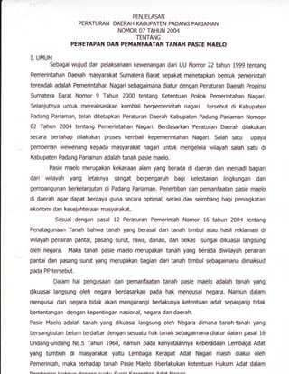 PENJELASAN
PERATURAN DAEMH IGBUPATEN PADANG PARIAMAN
NOMOR 07 TAHUN 2OA4
TENTANG
PENETAPAN DAN PEMANFAATAN TANAFI PASIE MAELO
I. UMUM
Sebagai wujud dari pelaksanaan kewenangan dari UU Nomor 22 tahun 1999 tentang
Pemerintahan Daerah masyarakat Sumatera Barat sepakat menetapkan bentuk pemerintah
terendah adalah Pemerintahan Nagari sebagaimana diatur dengan Peraturan Daerah Propinsi
Sumatera Barat Nomor 9 Tahun 2000 tentang Ketentuan Pokok Pemerintahan Nagari.
Selanjutnya untuk merealisasikan kembali berpemerintah nagari tersebut di Kabupaten
Padang Pariaman, telah ditetapkan Peraturan Daerah Kabupaten Padang Pariaman Nomopr
02 Tahun 2A04 tentang Pemerintahan Nagari. Berdasarkan Peraturan Daerah dilakukan
secara bertahap dilakukan proses kembali kepemerintahan Nagari. Salah satu upaya
pemberian wewenang kepada masyarakat nagari untuk mengelola wilayah salah satu di
Kabupaten Padang Pariaman adalah tanah pasie maelo.
Pasie maelo merupakan kekayaan alam yang berada di daerah dan menjadi bagian
dari wilayah yang letaknya sangat berpengaruh bagi kelestarian lingkungan dan
Bembangunan berkelanjutan di Padang Pariaman. Penertiban dan pemanfaatan pasie maelo
di daerah agar dapat berdaya guna secara optimal, serasi dan seimbang bagi peningkatan
ekonomi dan kesejahteraan masyarakat.
Sesuai dengan pasal t2 Peraturan Pemerintah Nomor 16 tahun 20A4 tentang
Penatagunaan Tanah bahwa tanah yang berasal dari tanah timbul atau hasil reklamasi di
wilayah perairan pantai, pasang surut, rawa, danau, dan bekas sungai dikuasai langsung
oleh negara. Maka tanah pasie maelo merupakan tanah yang berada diwilayah perairan
pantai dan pasang surut yang merupakan bagian dari tanah timbul sebagaimana dimaksud
pada PP tersebut.
Dalam hal pengusaan dan pemanfaatan tanah pasie maelo adalah tanah yang
dikuasai langsung oleh negara berdasarkan pada hak mengusai negara. Namun dalam
mengusai dari negara tidak akan mengurangi berlakunya ketentuan adat sepanjang tidak
beftentangan dengan kepentingan nasional, negara dan daerah.
Pasie Maelo adalah tanah yang dikuasai langsung oleh Negara dimana tanah-tanah yang
bersangkutan belum terdaftar dengan sesuatu hak tanah sebagaimana diatur dalam pasal 16
Undang-undang No.5 Tahun 1960, namun pada kenyataannya keberadaan Lembaga Adat
yang tumbuh di masyarakat yaitu Lembaga Kerapat Adat Nagari masih diakui oleh
Pemerintah, maka terhadap tanah Pasie Maelo diberlakukan ketentuan Hukum Adat dalam
 