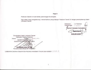 Pasal 5
Peraturan Daerah ini mulai berlaku pada tanggal diundangkan .
Agar setiap orang mengetahuinya, memerintahkan pengundangan Peraturan Daerah ini dengan penempatannya dalam
Lembaran Daerah.
Ditetapkan : di Pariaman
Diundangkan dalam Lembaran Daerah
LEMBARAN DAERAH KABUPATEN PADANG PARIAMAN TAHUN 2OO4 NOMOR ..{.i..).:. fl....4..
Pembina Utama Muda NlP.41
 