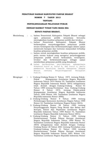 PERATURAN DAERAH KABUPATEN PAKPAK BHARAT 
NOMOR 7 TAHUN 2013 
TENTANG 
PENYELENGGARAAN PELAYANAN PUBLIK 
DENGAN RAHMAT TUHAN YANG MAHA ESA 
BUPATI PAKPAK BHARAT, 
Menimbang : a. bahwa Pemerintah Kabupaten Pakpak Bharat sebagai 
agen pelayanan publik senantiasa berusaha 
meningkatkan kualitas pelayanan publik dan terukur; 
b. bahwa Pemerintah Kabupaten Pakpak Bharat 
berkewajiban menyelenggarakan pelayanan publik 
secara terintegrasi dan berkesinambungan dalam upaya 
memenuhi harapan dan tuntutan masyarakat terhadap 
kualitas pelayanan publik; 
c. bahwa untuk meningkatkan kualitas pelayanan publik, 
perlu norma hukum yang mengatur penyelenggaraan 
pelayanan publik secara berkualitas, terintegrasi, 
terukur dan berkesinambungan sebagai upaya 
memberikan pelayanan publik yang dimaksud; 
d. bahwa berdasarkan pertimbangan sebagaimana 
dimaksud huruf a, huruf b, dan huruf c, perlu 
membentuk Peraturan Daerah Kabupaten Pakpak 
Bharat tentang Penyelenggaraan Pelayanan 
Publik. 
Mengingat : 1. Undang-Undang Nomor 8 Tahun 1974 tentang Pokok- 
Pokok Kepegawaian (Lembaran Negara Republik 
Indonesia Tahun 1974 Nomor 55, Tambahan Lembaran 
Negara Republik Indonesia Nomor 3041) sebagaimana 
telah diubah dengan Undang-Undang Nomor 43 
Tahun 1999 tentang Perubahan Atas Undang-Undang 
Nomor 8 Tahun 1974, tentang Pokok-pokok 
Kepegawaian (Lembaran Negara Republik Indonesia 
Tahun 1999 Nomor 169, Tambahan Lembaran Negara 
Republik Indonesia Nomor 3890); 
2. Undang-Undang Nomor 8 Tahun 1999 tentang 
Perlindungan Konsumen (Lembaran Negara Tahun 1999 
Nomor 42, Tambahan Lembaran Negara Nomor 3821); 
3. Undang-Undang Nomor 28 Tahun 1999 tentang 
Penyelenggaraan Negara Yang Bersih dan Bebas dari 
Korupsi, Kolusi dan Nepotisme (Lembaran Negara 
Republik Indonesia Tahun 1999 Nomor 75, Tambahan 
Lembaran Negara Republik Indonesia Nomor 3851); 
4. Undang-Undang Nomor 31 Tahun 1999 tentang 
Pemberantasan Tindak Pidana Korupsi (Lembaran 
Negara Republik Indonesia Tahun 1999 Nomor 78, 
Tambahan Lembaran Negara Republik Indonesia Nomor 
3854) sebagaimana telah diubah dengan Undang- 
Undang Nomor 20 Tahun 2001 tentang Perubahan atas 
Undang-Undang Nomor 31 Tahun 1999 tentang 
Pemberantasan Tindak Pidana Korupsi (Lembaran 
Negara Republik Indonesia Tahun 2001 Nomor 134, 
Tambahan Lembaran Negara Republik Indonesia Nomor 
 