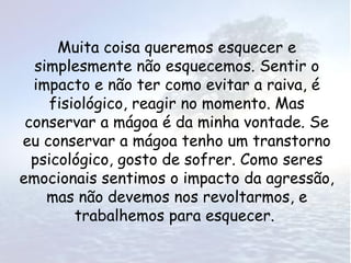 Muita coisa queremos esquecer e
  simplesmente não esquecemos. Sentir o
  impacto e não ter como evitar a raiva, é
     fisiológico, reagir no momento. Mas
 conservar a mágoa é da minha vontade. Se
eu conservar a mágoa tenho um transtorno
  psicológico, gosto de sofrer. Como seres
emocionais sentimos o impacto da agressão,
    mas não devemos nos revoltarmos, e
         trabalhemos para esquecer.
 