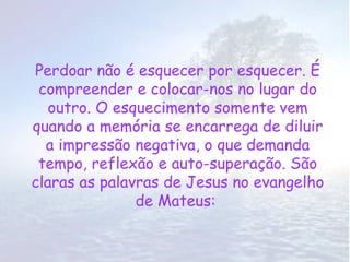 Perdoar não é esquecer por esquecer. É
 compreender e colocar-nos no lugar do
   outro. O esquecimento somente vem
quando a memória se encarrega de diluir
  a impressão negativa, o que demanda
 tempo, reflexão e auto-superação. São
claras as palavras de Jesus no evangelho
               de Mateus:
 