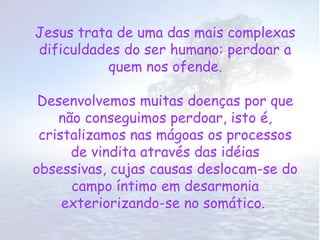 Jesus trata de uma das mais complexas
dificuldades do ser humano: perdoar a
          quem nos ofende.

 Desenvolvemos muitas doenças por que
    não conseguimos perdoar, isto é,
 cristalizamos nas mágoas os processos
      de vindita através das idéias
obsessivas, cujas causas deslocam-se do
      campo íntimo em desarmonia
     exteriorizando-se no somático.
 