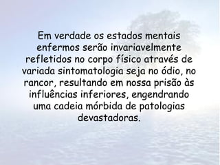 Em verdade os estados mentais
    enfermos serão invariavelmente
 refletidos no corpo físico através de
variada sintomatologia seja no ódio, no
rancor, resultando em nossa prisão às
  influências inferiores, engendrando
   uma cadeia mórbida de patologias
             devastadoras.
 