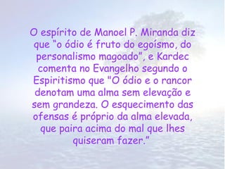 O espírito de Manoel P. Miranda diz
 que “o ódio é fruto do egoísmo, do
 personalismo magoado”, e Kardec
  comenta no Evangelho segundo o
Espiritismo que "O ódio e o rancor
 denotam uma alma sem elevação e
sem grandeza. O esquecimento das
ofensas é próprio da alma elevada,
   que paira acima do mal que lhes
          quiseram fazer.”
 