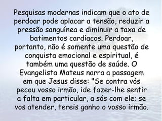 Pesquisas modernas indicam que o ato de
perdoar pode aplacar a tensão, reduzir a
 pressão sanguínea e diminuir a taxa de
     batimentos cardíacos. Perdoar,
portanto, não é somente uma questão de
   conquista emocional e espiritual, é
    também uma questão de saúde. O
  Evangelista Mateus narra a passagem
   em que Jesus disse: "Se contra vós
 pecou vosso irmão, ide fazer-lhe sentir
 a falta em particular, a sós com ele; se
vos atender, tereis ganho o vosso irmão.
 