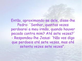 Então, aproximando-se dele, disse-lhe
    Pedro: 'Senhor, quantas vezes
perdoarei a meu irmão, quando houver
pecado contra mim? Até sete vezes?'
- Respondeu-lhe Jesus: 'Não vos digo
que perdoeis até sete vezes, mas até
     setenta vezes sete vezes".
 