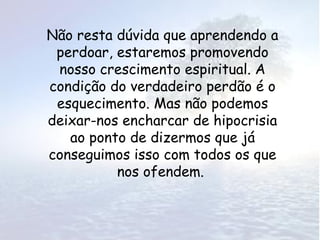 Não resta dúvida que aprendendo a
 perdoar, estaremos promovendo
 nosso crescimento espiritual. A
condição do verdadeiro perdão é o
 esquecimento. Mas não podemos
deixar-nos encharcar de hipocrisia
   ao ponto de dizermos que já
conseguimos isso com todos os que
          nos ofendem.
 