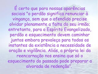 É certo que para nossas aparências
  sociais "o perdão significa renunciar à
   vingança, sem que o ofendido precise
 olvidar plenamente a falta do seu irmão;
entretanto, para o Espírito Evangelizado,
 perdão e esquecimento devem caminhar
  juntos embora prevaleça para todos os
instantes da existência a necessidade de
oração e vigilância. Aliás, a própria lei da
     reencarnação nos ensina que só o
esquecimento do passado pode preparar a
          alvorada de redenção".
 