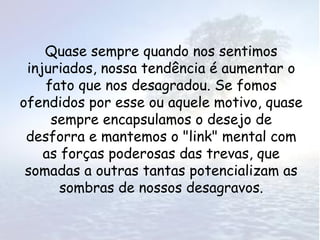 Quase sempre quando nos sentimos
 injuriados, nossa tendência é aumentar o
    fato que nos desagradou. Se fomos
ofendidos por esse ou aquele motivo, quase
     sempre encapsulamos o desejo de
 desforra e mantemos o "link" mental com
    as forças poderosas das trevas, que
 somadas a outras tantas potencializam as
       sombras de nossos desagravos.
 