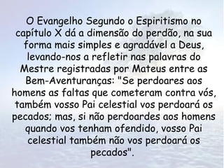 O Evangelho Segundo o Espiritismo no
 capítulo X dá a dimensão do perdão, na sua
   forma mais simples e agradável a Deus,
    levando-nos a refletir nas palavras do
  Mestre registradas por Mateus entre as
   Bem-Aventuranças: "Se perdoares aos
homens as faltas que cometeram contra vós,
 também vosso Pai celestial vos perdoará os
pecados; mas, si não perdoardes aos homens
   quando vos tenham ofendido, vosso Pai
    celestial também não vos perdoará os
                  pecados".
 