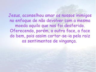 Jesus, aconselhou amar os nossos inimigos
no enfoque de não devolver com a mesma
   moeda aquilo que nos foi desferido.
 Oferecendo, porém, a outra face, a face
 do bem, pois assim cortar-se-ia pela raiz
       os sentimentos de vingança.
 