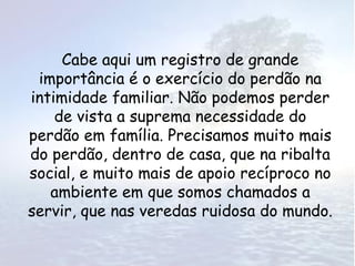 Cabe aqui um registro de grande
 importância é o exercício do perdão na
intimidade familiar. Não podemos perder
    de vista a suprema necessidade do
perdão em família. Precisamos muito mais
do perdão, dentro de casa, que na ribalta
social, e muito mais de apoio recíproco no
   ambiente em que somos chamados a
servir, que nas veredas ruidosa do mundo.
 