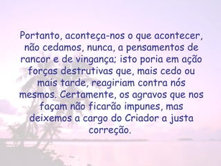Portanto, aconteça-nos o que acontecer,
 não cedamos, nunca, a pensamentos de
rancor e de vingança; isto poria em ação
  forças destrutivas que, mais cedo ou
    mais tarde, reagiriam contra nós
mesmos. Certamente, os agravos que nos
    façam não ficarão impunes, mas
  deixemos a cargo do Criador a justa
               correção.
 