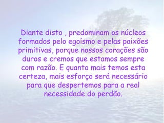 Diante disto , predominam os núcleos
formados pelo egoísmo e pelas paixões
primitivas, porque nossos corações são
 duros e cremos que estamos sempre
 com razão. E quanto mais temos esta
certeza, mais esforço será necessário
   para que despertemos para a real
        necessidade do perdão.
 