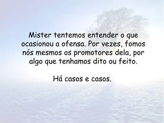 Mister tentemos entender o que
ocasionou a ofensa. Por vezes, fomos
nós mesmos os promotores dela, por
  algo que tenhamos dito ou feito.

         Há casos e casos.
 