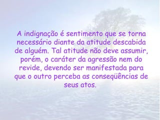 A indignação é sentimento que se torna
 necessário diante da atitude descabida
de alguém. Tal atitude não deve assumir,
  porém, o caráter da agressão nem do
  revide, devendo ser manifestada para
que o outro perceba as conseqüências de
               seus atos.
 