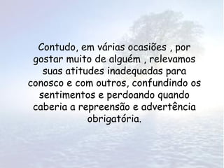 Contudo, em várias ocasiões , por
 gostar muito de alguém , relevamos
   suas atitudes inadequadas para
conosco e com outros, confundindo os
  sentimentos e perdoando quando
 caberia a repreensão e advertência
             obrigatória.
 