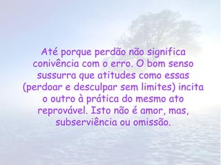 Até porque perdão não significa
  conivência com o erro. O bom senso
   sussurra que atitudes como essas
(perdoar e desculpar sem limites) incita
    o outro à prática do mesmo ato
   reprovável. Isto não é amor, mas,
       subserviência ou omissão.
 