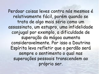 Perdoar coisas leves contra nós mesmos é
  relativamente fácil, porém quando se
    trata de algo mais sério como um
assassinato, um estupro, uma infidelidade
 conjugal por exemplo, a dificuldade de
      superação da mágoa aumenta
 consideravelmente. Por isso a Doutrina
 Espírita leva refletir que o perdão será
     sempre o sentimento o qual nas
  superações pessoais transcendem ao
                próprio ser.
 