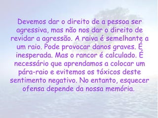 Devemos dar o direito de a pessoa ser
  agressiva, mas não nos dar o direito de
revidar a agressão. A raiva é semelhante a
  um raio. Pode provocar danos graves. É
  inesperada. Mas o rancor é calculado. É
 necessário que aprendamos a colocar um
   pára-raio e evitemos os tóxicos deste
sentimento negativo. No entanto, esquecer
    ofensa depende da nossa memória.
 