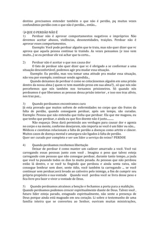 destino ,precisamos entender também o que não é perdão, pq muitas vezes 
confundimos perdão com o que não é perdão... então... 
 QUE O PERDÃO NÃO É 
1) Perdoar não é aprovar comportamentos negativos e impróprios Não 
devemos aceitar abusos, violências, desonestidades, traições. Perdoar não é 
aprovar esses comportamentos. 
Exemplo: Você pode perdoar alguém que te traiu, mas não quer dizer que vc 
aprova que aquela pessoa continue te traindo. As vezes pensamos (e isso vem 
muito...) se eu perdoar ele vai achar que ta certo... 
2) Perdoar não é aceitar o que nos causa dor 
O fato de perdoar não quer dizer que vc é obrigado a se conformar a uma 
situação desconfortável, podemos agir pra mudar essa situação. 
Exemplo: Eu perdôo, mas vou tomar uma atitude pra mudar essa situação, 
não vou por exemplo, continuar sendo agredida... 
Quando deixamos de perdoar é como se colocássemos alguém em uma prisão 
dentro da nossa alma ( quem vc tem mantido preso em sua alma?) , só que nós não 
percebemos que nós também nos tornamos prisioneiros. Só quando nós 
perdoamos é que liberamos as pessoas dessa prisão interior , e isso nos traz alívio, 
nos traz paz... 
3) Quando perdoamos encontramos cura 
Já esta provado que muitos sofrem de enfermidades no corpo que são frutos da 
falta de perdão, quando conseguem perdoar, após um tempo, são curadas. 
Exemplo: Pessoa que não entendia que tinha que perdoar: Ela que me magoou, eu 
que tenho que perdoar, e ainda eu que fico doente não é justo.......... 
Não esqueça: Deus dará permissão aos verdugos para causar dor e agonia 
no corpo e na mente, conforme desejarem, não importa se você é um líder ou não... 
Médicos e cientistas relacionam a falta de perdão a doenças como artrite e câncer. 
Muitos casos de doença mental e amargura são ligados à falta de perdão. 
Quer ser curado por completo e ser um líder a serviço do reino? PERDOE 
4) Quando perdoamos recebemos libertação 
Deixar de perdoar é como manter um cadáver amarrado a você. Você vai 
carregando essas pessoas junto com você . Imagina o peso que talvez esteja 
carregando com pessoas que não consegue perdoar, durante tanto tempo...a jaula 
que você ta puxando todos os dias ta muito pesada. As pessoas que não perdoou 
estão lá dentro, e se você ta fingindo que perdoou e ainda senta raiva, não 
consegue lembrar sem doer, sente ódio, você também ta carregando ... se você 
continuar sem perdoar,será levado ao cativeiro pelo inimigo, a fim de cumprir seu 
próprio propósito e sua vontade Quando você perdoa você se livra desse peso e 
fica livre pra fazer e viver a vontade de Deus. 
5) Quando perdoamos atraímos a benção e fechamos a porta para a maldição. 
Quando perdoamos podemos crescer espiritualmente diante de Deus. Talvez você , 
futuro líder esteja parado, estagnado espiritualmente, não sente a presença de 
Deus porque ainda está magoado em seu coração. Li sobre o testemunho de uma 
família inteira que se converteu ao Senhor, ouviram muitas ministrações, 
 