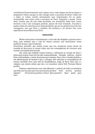 contribuiam financeiramente com a igreja, mas a mãe chegou um dia ao pastor e 
perguntou: Pastor, porque eu não consigo sentir a presença de Deus?, tenho ido 
a todos os cultos, ouvido atentamente suas ministrações, fui ao apelo, 
arrependida, mas nunca senti a presença de Deus. Enquanto o pastor orava, 
Deus revelou que ela não tinha perdoado seu marido.Ele tinha feito coisas 
terríveis à ela e não conseguia perdoar, apesar de estar tentando. .O pastor a 
ajudou, falou de como Jesus nos tinha perdoado, que na sua própria força ela não 
conseguiria, mas que Deus a ajudaria. Ela perdoou...e ali mesmo teve urna 
experiência maravilhosa com Deus. 
CONCLUSÃO 
Muitas vezes,nosso ressentimento e raiva não são dirigidos a pessoas mas a 
Deus, pois achamos que a vida foi injusta conosco, que merecíamos coisas 
melhores do que a que recebemos. 
Precisamos entender que muitas coisas que nos acontecem nunca foram da 
vontade de Deus para as nossas vidas, mas são conseqüências de vivermos num 
mundo corrompido pelo pecado. 
São coisas que também trazem tristeza e sofrimento ao coração de Deus e 
pelas quais muitas vezes ele tem sido responsabilizado Exemplo: pobreza, miséria 
fome, enfermidades, a morte de pessoas que amamos. Deus criou o mundo perfeito, a 
má administração do homem é que o estragou. Nós sofremos as conseqüências de 
termos escolhido viver uma vida de desobediência, longe de Deus. Deus não é o 
culpado, mas muitos acham que sim e se ressentem contra ELE. Precisam liberar 
perdão. 
Podemos experimentar urna vida diferente e usufruir de todos os beneficios 
que Deus nos traz,mas para isso precisamos perdoar Você precisa perdoar 
alguém? Você precisa perdoar a Deus? Quer perdoar? Quer ajuda para 
isso? 
