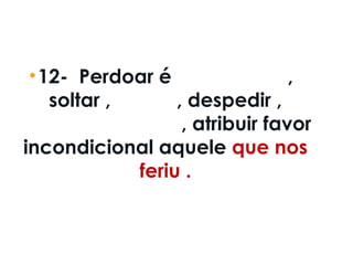 •12-  Perdoar é deixar livre ,
soltar ,liberar , despedir ,
mandar embora , atribuir favor
incondicional aquele que nos
feriu .
 