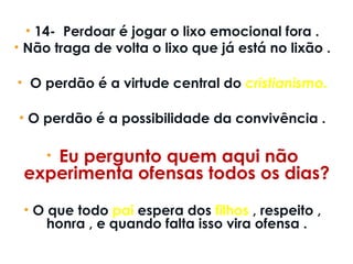 • 14-  Perdoar é jogar o lixo emocional fora .
• Não traga de volta o lixo que já está no lixão .
•  O perdão é a virtude central do cristianismo.
• O perdão é a possibilidade da convivência .
•  Eu pergunto quem aqui não
experimenta ofensas todos os dias?
• O que todo pai espera dos filhos , respeito ,
honra , e quando falta isso vira ofensa .
 