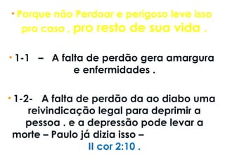 • Porque não Perdoar e perigoso leve isso
pra casa , pro resto de sua vida .
• 1-1   –   A falta de perdão gera amargura
e enfermidades .
• 1-2-   A falta de perdão da ao diabo uma
reivindicação legal para deprimir a
pessoa . e a depressão pode levar a
morte – Paulo já dizia isso –
II cor 2:10 .
 