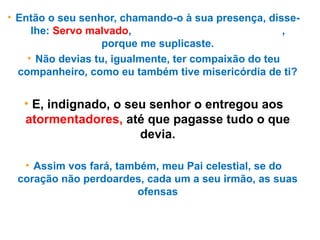 • Então o seu senhor, chamando-o à sua presença, disse-
lhe: Servo malvado, perdoei-te toda aquela dívida,
porque me suplicaste.
• Não devias tu, igualmente, ter compaixão do teu
companheiro, como eu também tive misericórdia de ti?
• E, indignado, o seu senhor o entregou aos
atormentadores, até que pagasse tudo o que
devia.
• Assim vos fará, também, meu Pai celestial, se do
coração não perdoardes, cada um a seu irmão, as suas
ofensas
 
