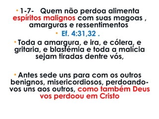 • 1-7-   Quem não perdoa alimenta
espíritos malignos com suas magoas ,
amarguras e ressentimentos
• Ef. 4:31,32 .
• Toda a amargura, e ira, e cólera, e
gritaria, e blasfémia e toda a malícia
sejam tiradas dentre vós,
• Antes sede uns para com os outros
benignos, misericordiosos, perdoando-
vos uns aos outros, como também Deus
vos perdoou em Cristo
 