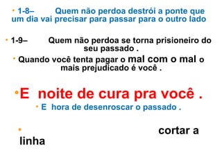 • 1-8– Quem não perdoa destrói a ponte que
um dia vai precisar para passar para o outro lado .
• 1-9– Quem não perdoa se torna prisioneiro do
seu passado .
• Quando você tenta pagar o mal com o mal o
mais prejudicado é você .
•E noite de cura pra você .
• E hora de desenroscar o passado .
•Chegou o tempo de você cortar a
linha do seu passado e lança-lo do
outro lado .
 