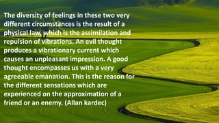 The diversity of feelings in these two very
different circumstances is the result of a
physical law, which is the assimilation and
repulsion of vibrations. An evil thought
produces a vibrationary current which
causes an unpleasant impression. A good
thought encompasses us with a very
agreeable emanation. This is the reason for
the different sensations which are
experienced on the approximation of a
friend or an enemy. (Allan kardec)
 