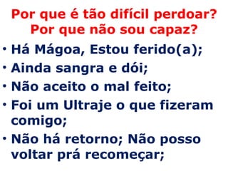 Por que é tão difícil perdoar? Por que não sou capaz? Há Mágoa, Estou ferido(a);  Ainda sangra e dói;  Não aceito o mal feito;  Foi um Ultraje o que fizeram comigo;  Não há retorno; Não posso voltar prá recomeçar;  