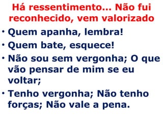 Há ressentimento... Não fui reconhecido, vem valorizado Quem apanha, lembra! Quem bate, esquece! Não sou sem vergonha; O que vão pensar de mim se eu voltar;  Tenho vergonha; Não tenho forças; Não vale a pena. 
