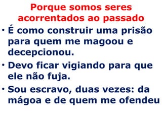 Porque somos seres acorrentados ao passado É como construir uma prisão para quem me magoou e decepcionou. Devo ficar vigiando para que ele não fuja.  Sou escravo, duas vezes: da mágoa e de quem me ofendeu 