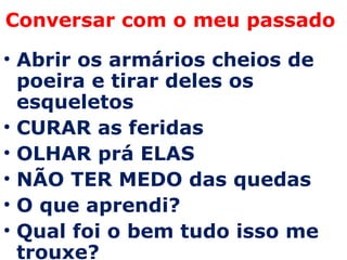 Conversar com o meu passado  Abrir os armários cheios de poeira e tirar deles os esqueletos CURAR as feridas OLHAR prá ELAS NÃO TER MEDO das quedas O que aprendi? Qual foi o bem tudo isso me trouxe? 