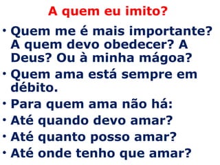 A quem eu imito?  Quem me é mais importante? A quem devo obedecer? A Deus? Ou à minha mágoa? Quem ama está sempre em débito.  Para quem ama não há: Até quando devo amar? Até quanto posso amar? Até onde tenho que amar? 