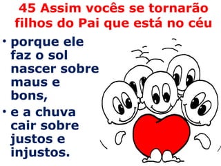 45 Assim vocês se tornarão filhos do Pai que está no céu porque ele faz o sol nascer sobre maus e bons,  e a chuva cair sobre justos e injustos. 
