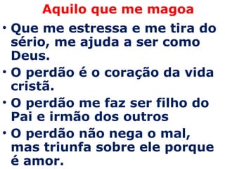 Aquilo que me magoa Que me estressa e me tira do sério, me ajuda a ser como Deus.  O perdão é o coração da vida cristã.  O perdão me faz ser filho do Pai e irmão dos outros  O perdão não nega o mal, mas triunfa sobre ele porque é amor. 