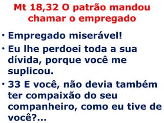 Mt 18,32 O patrão mandou chamar o empregado Empregado miserável!  Eu lhe perdoei toda a sua dívida, porque você me suplicou.  33 E você, não devia também ter compaixão do seu companheiro, como eu tive de você?...  