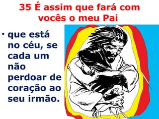 35 É assim que fará com vocês o meu Pai  que está no céu, se cada um não perdoar de coração ao seu irmão. 