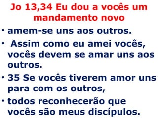 Jo 13,34 Eu dou a vocês um mandamento novo amem-se uns aos outros. Assim como eu amei vocês, vocês devem se amar uns aos outros.  35 Se vocês tiverem amor uns para com os outros,  todos reconhecerão que vocês são meus discípulos. 