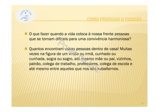 O que fazer quando a vida coloca à nossa frente pessoas
que se tornam difíceis para uma convivência harmoniosa?
Quantos encontram essas pessoas dentro de casa! Muitas
vezes na figura de um irmão ou irmã, cunhado ou
cunhada, sogra ou sogro, até mesmo mãe ou pai, vizinhos,
patrão, colega de trabalho, professores, colega de escola e
até mesmo entre aqueles que nos são subalternos.
COMO PRATICAR O PERDÃO
10
 