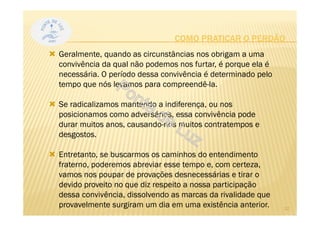 Geralmente, quando as circunstâncias nos obrigam a uma
convivência da qual não podemos nos furtar, é porque ela é
necessária. O período dessa convivência é determinado pelo
tempo que nós levamos para compreendê-la.
Se radicalizamos mantendo a indiferença, ou nos
posicionamos como adversários, essa convivência pode
durar muitos anos, causando-nos muitos contratempos e
desgostos.
Entretanto, se buscarmos os caminhos do entendimento
fraterno, poderemos abreviar esse tempo e, com certeza,
vamos nos poupar de provações desnecessárias e tirar o
devido proveito no que diz respeito a nossa participação
dessa convivência, dissolvendo as marcas da rivalidade que
provavelmente surgiram um dia em uma existência anterior.
COMO PRATICAR O PERDÃO
12
 