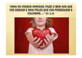 “AMAI OS VOSSOS INIMIGOS; FAZEI O BEM AOS QUE
VOS ODEIAM E ORAI PELOS QUE VOS PERSEGUEM E
CALUNIAM, ...” MT, 5:44
13
 