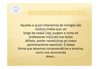 Aqueles a quem chamamos de inimigos são
nossos irmãos que, ao
longo da nossa vida, surgem a conta de
professores impondo-nos lições
difíceis, porém necessárias ao nosso
aprimoramento espiritual. É dessa
forma que devemos compreendê-los e amá-los,
como nos recomenda
Jesus...
“AMAI OS VOSSOS INIMIGOS; FAZEI O BEM AOS QUE VOS
ODEIAM E ORAI PELOS QUE VOS PERSEGUEM E CALUNIAM, ...”
15
 