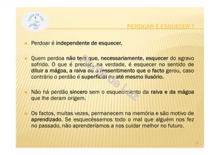 PERDOAR É ESQUECER ?
Perdoar é independente de esquecer.
Quem perdoa não tem que, necessariamente, esquecer do agravo
sofrido. O que é preciso, na verdade, é esquecer no sentido de
diluir a mágoa, a raiva ou o ressentimento que o facto gerou, caso
contrário o perdão é superficial ou até mesmo ilusório.
Não há perdão sincero sem o esquecimento da raiva e da mágoa
que lhe deram origem.
Os factos, muitas vezes, permanecem na memória e são motivo de
aprendizado. Se esquecêssemos todo o mal que alguém nos fez
no passado, não aprenderíamos a nos cuidar melhor no futuro.
17
 
