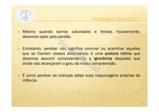 PERDOAR É ESQUECER ?
Mesmo quando somos caluniados e feridos injustamente,
devemos optar pelo perdão.
Entretanto, perdoar não significa conviver ou acarinhar aqueles
que se fizeram nossos adversários; é uma postura íntima que
devemos assumir compreendendo a ignorância daqueles que
ainda não alcançaram o grau da nossa compreensão.
É como perdoar as crianças pelas suas traquinagens próprias da
infância.
18
 